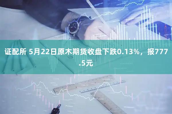 证配所 5月22日原木期货收盘下跌0.13%，报777.5元