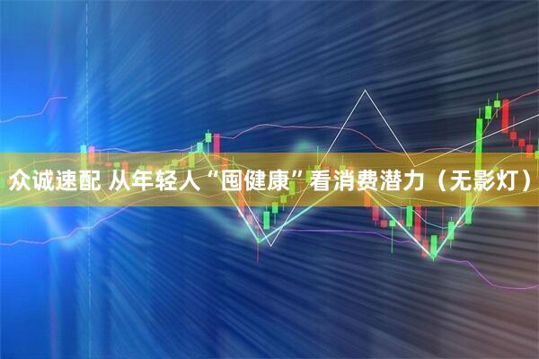 众诚速配 从年轻人“囤健康”看消费潜力（无影灯）