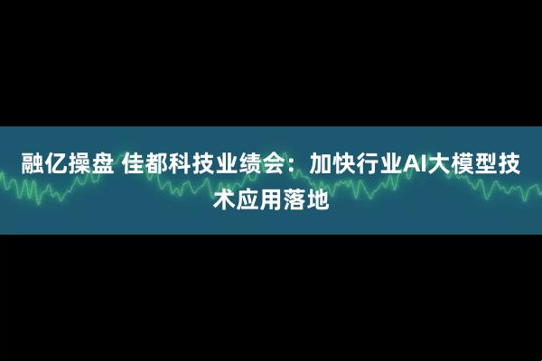 融亿操盘 佳都科技业绩会：加快行业AI大模型技术应用落地