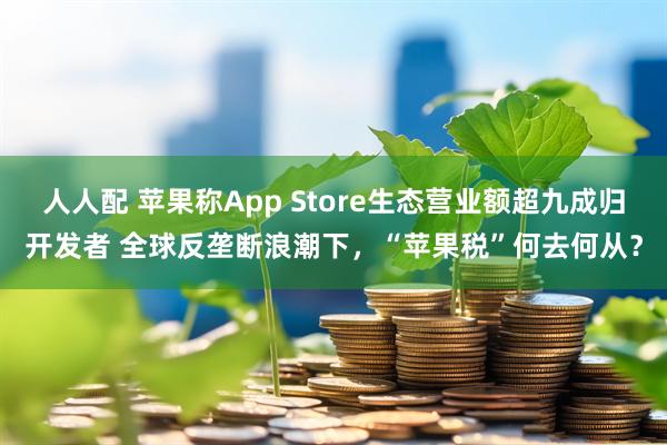 人人配 苹果称App Store生态营业额超九成归开发者 全球反垄断浪潮下，“苹果税”何去何从？