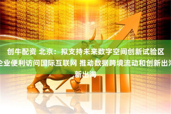 创牛配资 北京：拟支持未来数字空间创新试验区企业便利访问国际互联网 推动数据跨境流动和创新出海