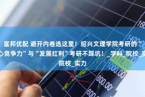 富邦优配 避开内卷选这里！绍兴文理学院考研的“核心竞争力”与“发展红利”考研不踩坑！_学科_院校_实力