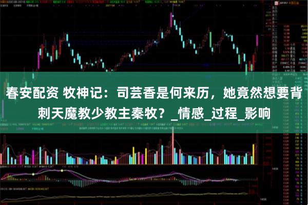 春安配资 牧神记：司芸香是何来历，她竟然想要背刺天魔教少教主秦牧？_情感_过程_影响