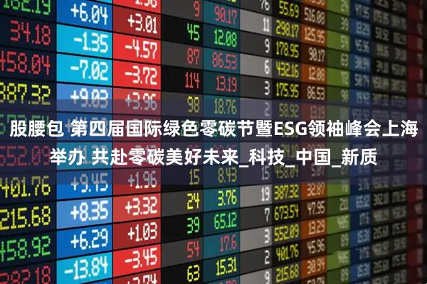 股腰包 第四届国际绿色零碳节暨ESG领袖峰会上海举办 共赴零碳美好未来_科技_中国_新质