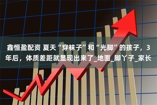 鑫恒盈配资 夏天“穿袜子”和“光脚”的孩子，3年后，体质差距就显现出来了_地面_脚丫子_家长