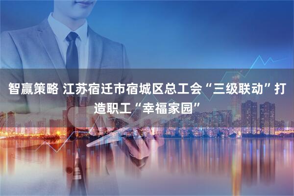 智赢策略 江苏宿迁市宿城区总工会“三级联动”打造职工“幸福家园”