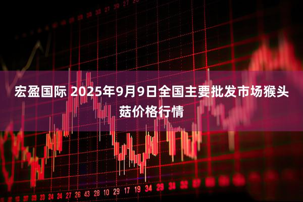 宏盈国际 2025年9月9日全国主要批发市场猴头菇价格行情