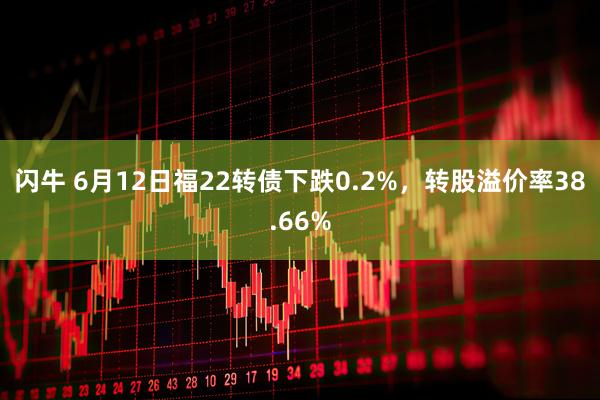 闪牛 6月12日福22转债下跌0.2%，转股溢价率38.66%