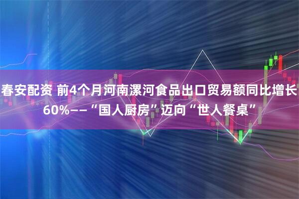 春安配资 前4个月河南漯河食品出口贸易额同比增长60%——“国人厨房”迈向“世人餐桌”