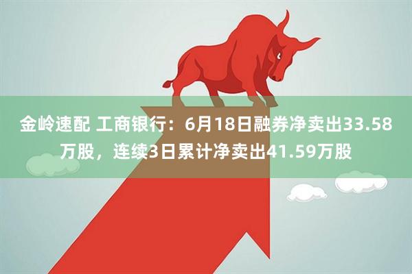 金岭速配 工商银行：6月18日融券净卖出33.58万股，连续3日累计净卖出41.59万股
