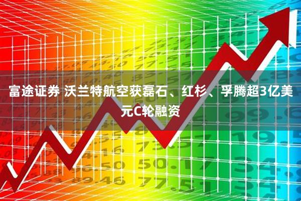 富途证券 沃兰特航空获磊石、红杉、孚腾超3亿美元C轮融资